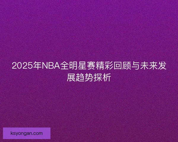 2025年NBA全明星赛精彩回顾与未来发展趋势探析