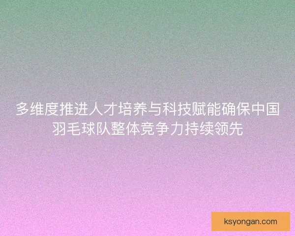 多维度推进人才培养与科技赋能确保中国羽毛球队整体竞争力持续领先