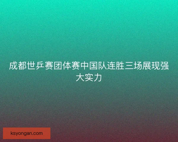 成都世乒赛团体赛中国队连胜三场展现强大实力