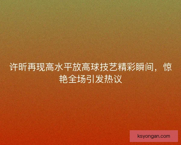 许昕再现高水平放高球技艺精彩瞬间，惊艳全场引发热议