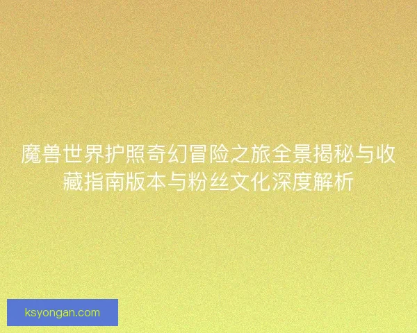 魔兽世界护照奇幻冒险之旅全景揭秘与收藏指南版本与粉丝文化深度解析