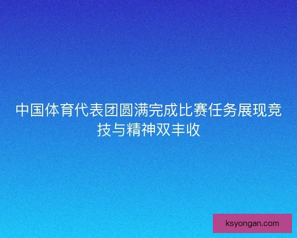 中国体育代表团圆满完成比赛任务展现竞技与精神双丰收